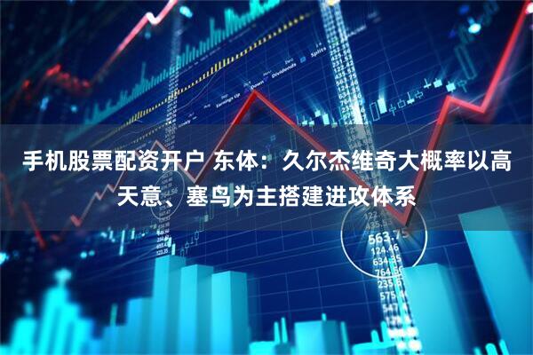 手机股票配资开户 东体：久尔杰维奇大概率以高天意、塞鸟为主搭建进攻体系