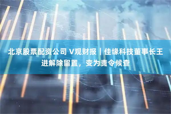 北京股票配资公司 V观财报｜佳缘科技董事长王进解除留置，变为责令候查