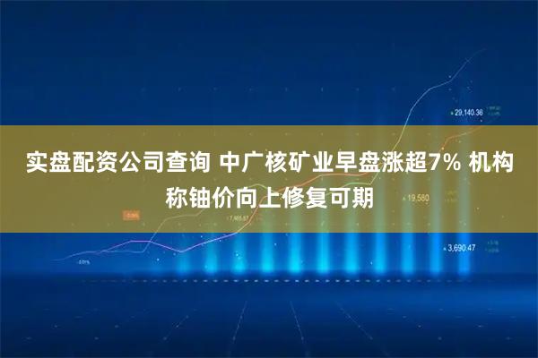 实盘配资公司查询 中广核矿业早盘涨超7% 机构称铀价向上修复可期