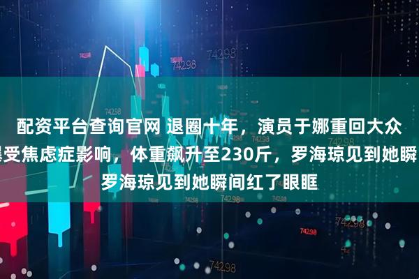 配资平台查询官网 退圈十年，演员于娜重回大众视野，自曝受焦虑症影响，体重飙升至230斤，罗海琼见到她瞬间红了眼眶