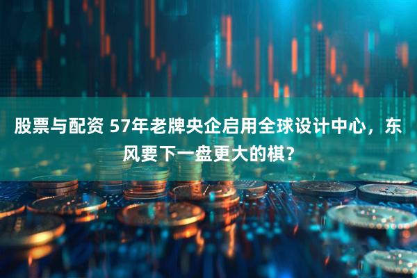 股票与配资 57年老牌央企启用全球设计中心，东风要下一盘更大的棋？