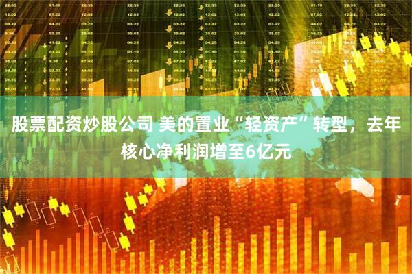 股票配资炒股公司 美的置业“轻资产”转型，去年核心净利润增至6亿元