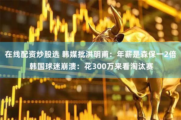 在线配资炒股选 韩媒批洪明甫：年薪是森保一2倍 韩国球迷崩溃：花300万来看淘汰赛